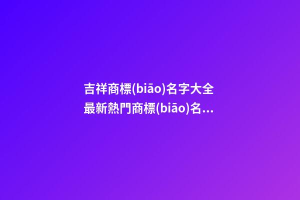 吉祥商標(biāo)名字大全 最新熱門商標(biāo)名字,起名之家-第1張-商標(biāo)起名-玄機(jī)派